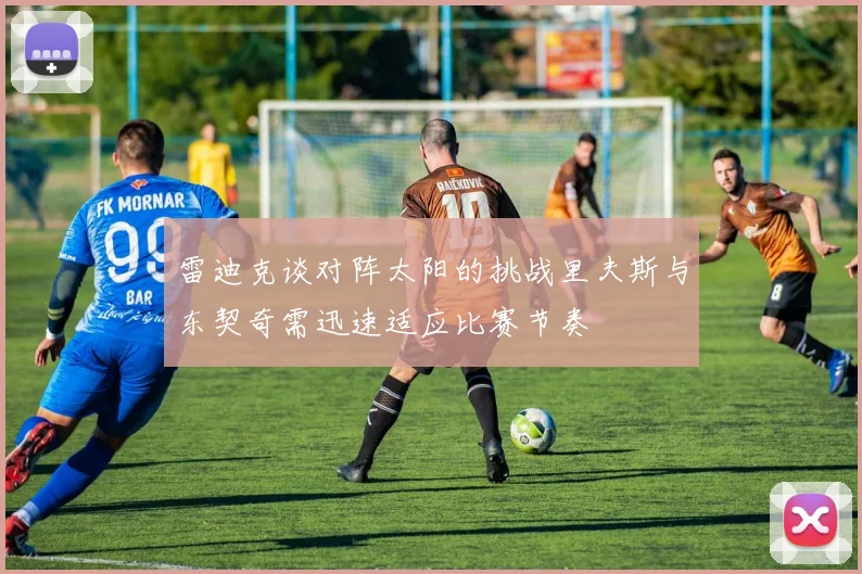 雷迪克谈对阵太阳的挑战里夫斯与东契奇需迅速适应比赛节奏