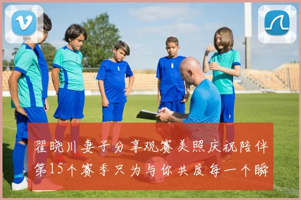 翟晓川妻子分享观赛美照庆祝陪伴第15个赛季只为与你共度每一个瞬间