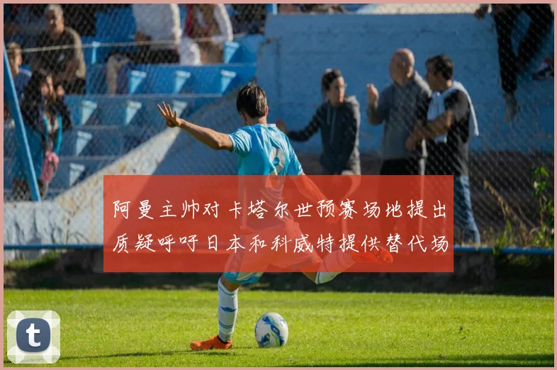 阿曼主帅对卡塔尔世预赛场地提出质疑呼吁日本和科威特提供替代场馆