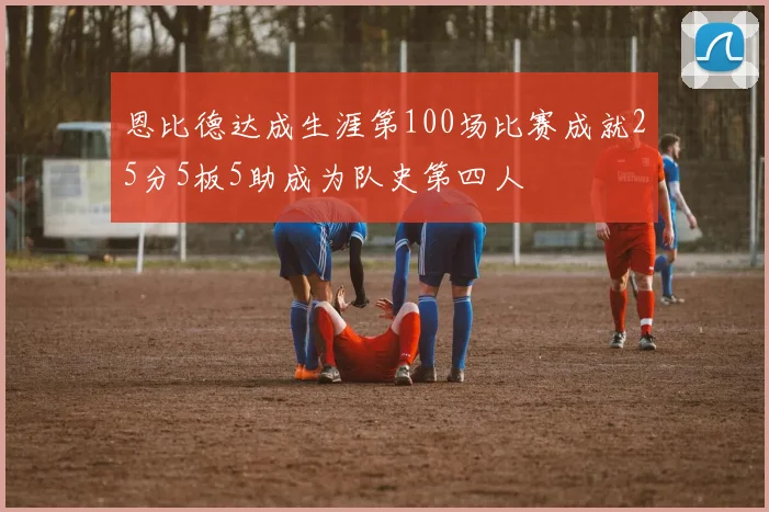 恩比德达成生涯第100场比赛成就25分5板5助成为队史第四人