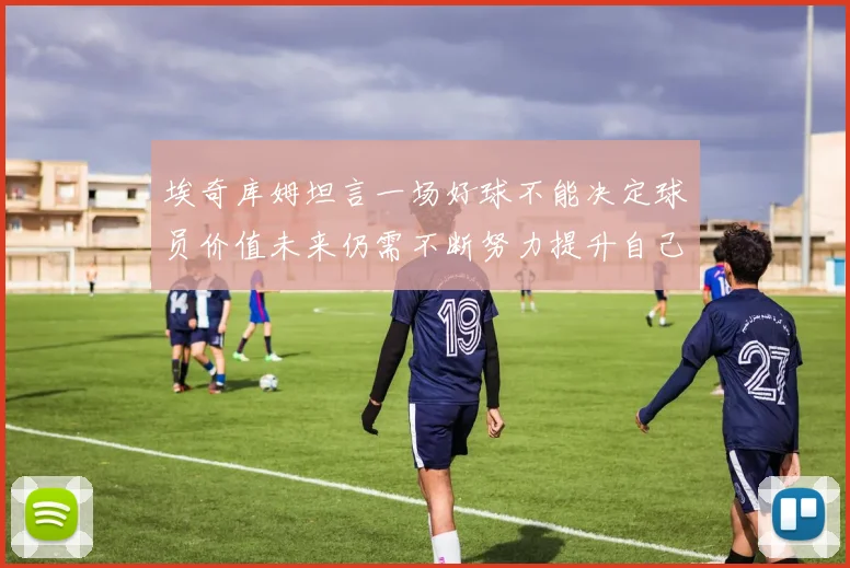 埃奇库姆坦言一场好球不能决定球员价值未来仍需不断努力提升自己