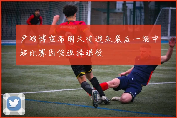 尹鸿博宣布明天将迎来最后一场中超比赛因伤选择退役