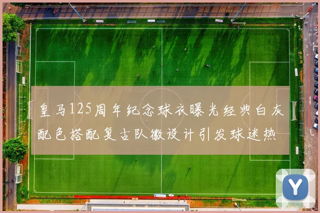 皇马125周年纪念球衣曝光经典白灰配色搭配复古队徽设计引发球迷热议