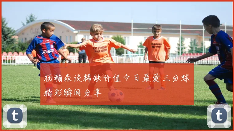 杨瀚森谈稀缺价值今日最爱三分球精彩瞬间分享