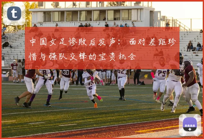 中国女足惨败后发声：面对差距珍惜与强队交锋的宝贵机会