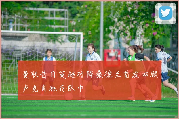 曼联昔日英超对阵桑德兰首发回顾卢克肖独存队中