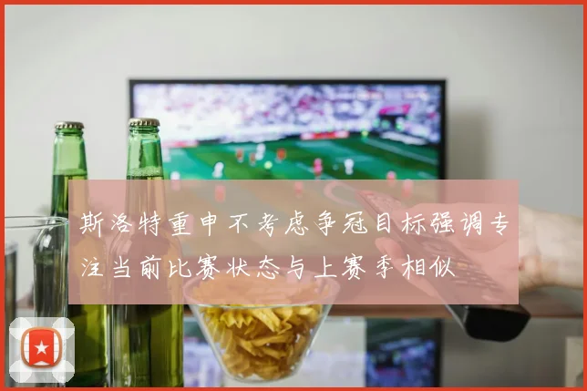 斯洛特重申不考虑争冠目标强调专注当前比赛状态与上赛季相似