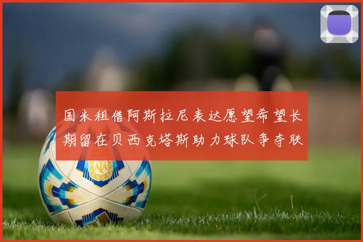 国米租借阿斯拉尼表达愿望希望长期留在贝西克塔斯助力球队争夺联赛冠军