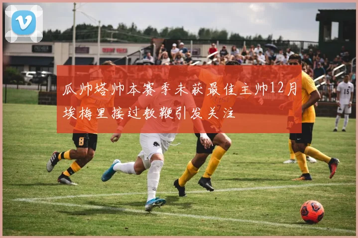 瓜帅塔帅本赛季未获最佳主帅12月埃梅里接过教鞭引发关注