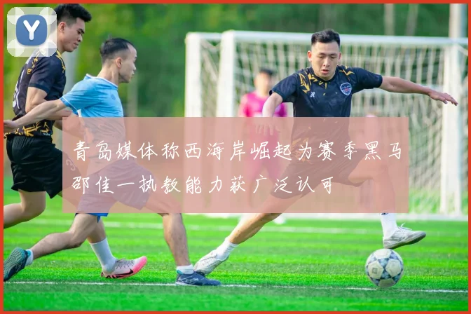 青岛媒体称西海岸崛起为赛季黑马邵佳一执教能力获广泛认可