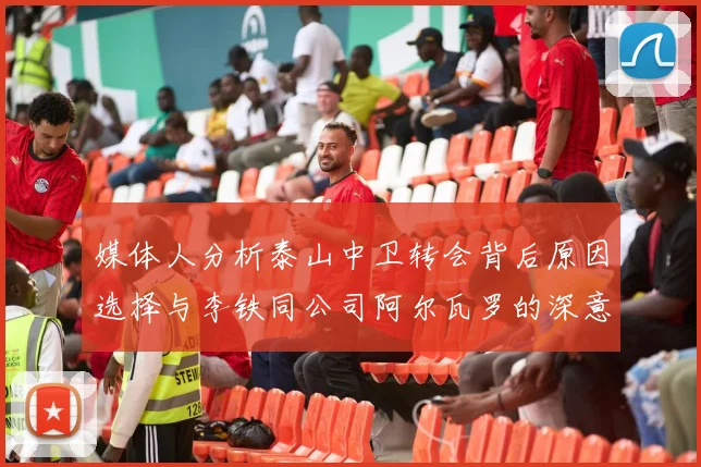 媒体人分析泰山中卫转会背后原因选择与李铁同公司阿尔瓦罗的深意