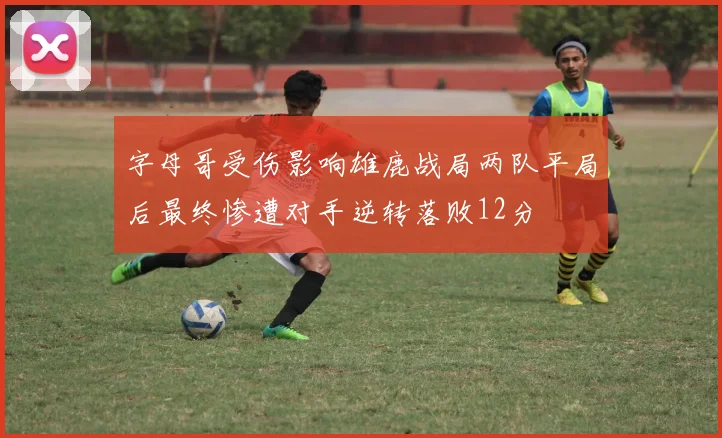 字母哥受伤影响雄鹿战局两队平局后最终惨遭对手逆转落败12分