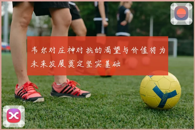 韦尔对庄神对抗的渴望与价值将为未来发展奠定坚实基础