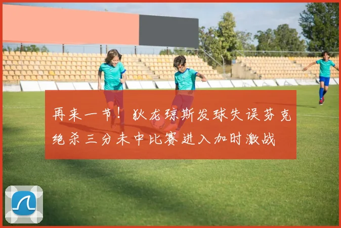 再来一节！狄龙琼斯发球失误芬克绝杀三分未中比赛进入加时激战