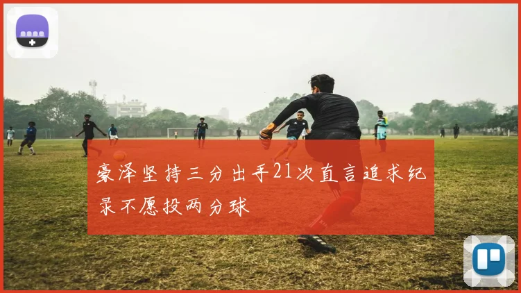 豪泽坚持三分出手21次直言追求纪录不愿投两分球