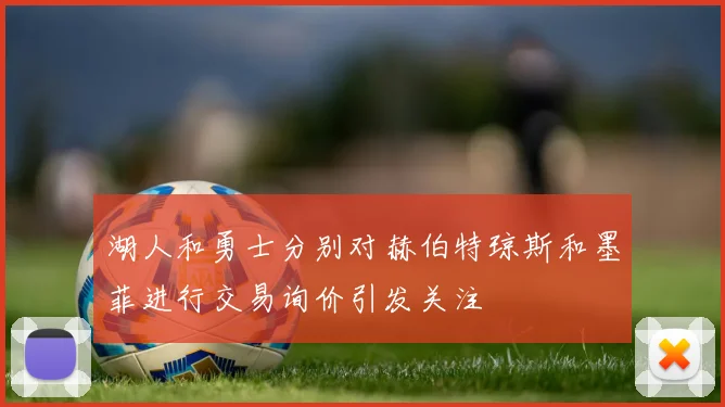 湖人和勇士分别对赫伯特琼斯和墨菲进行交易询价引发关注