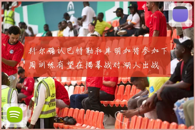 科尔确认巴特勒和库明加将参加下周训练有望在揭幕战对湖人出战