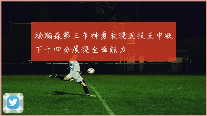 杨瀚森第三节神勇表现五投五中砍下十四分展现全面能力