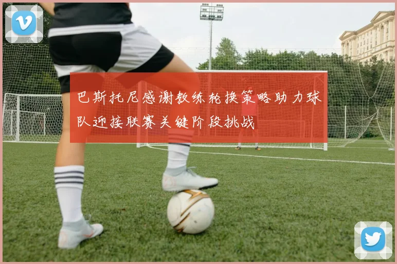 巴斯托尼感谢教练轮换策略助力球队迎接联赛关键阶段挑战