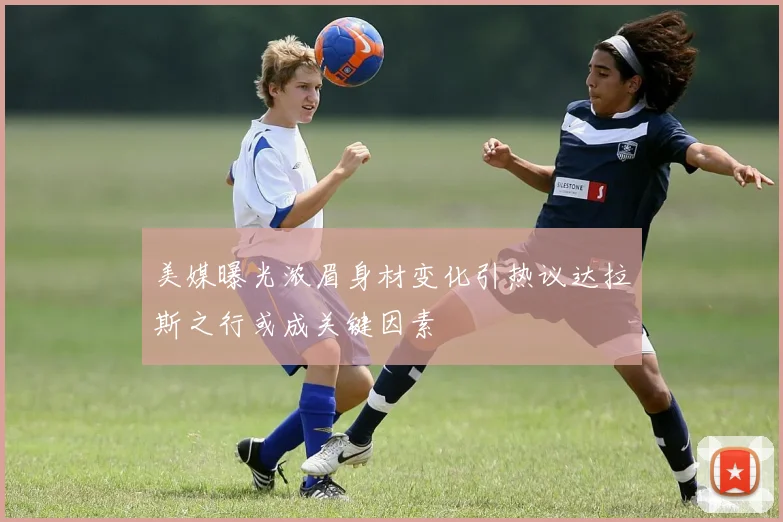 美媒曝光浓眉身材变化引热议达拉斯之行或成关键因素