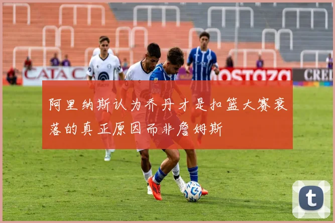 阿里纳斯认为乔丹才是扣篮大赛衰落的真正原因而非詹姆斯