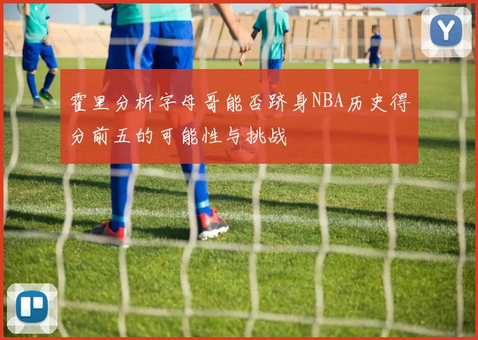 霍里分析字母哥能否跻身NBA历史得分前五的可能性与挑战