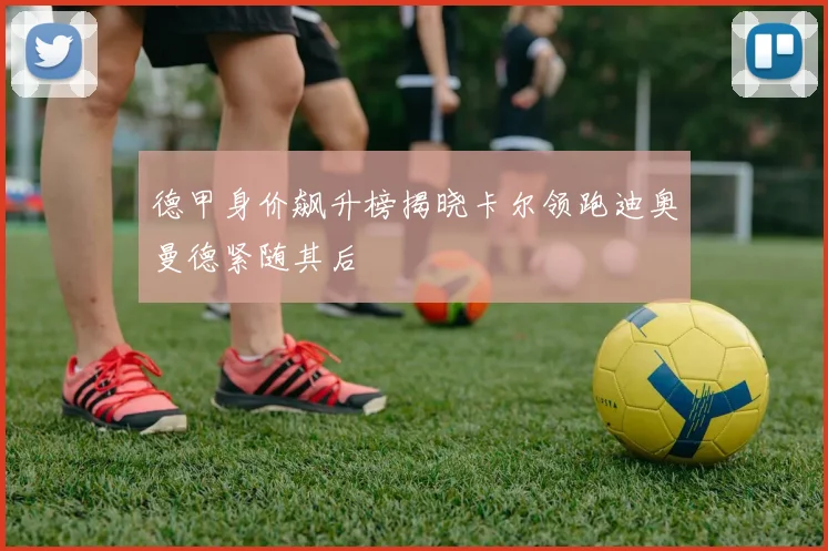 德甲身价飙升榜揭晓卡尔领跑迪奥曼德紧随其后