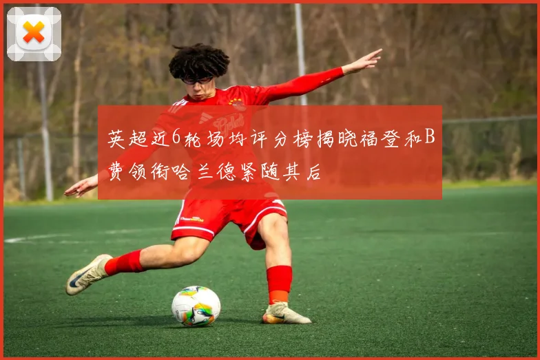 英超近6轮场均评分榜揭晓福登和B费领衔哈兰德紧随其后