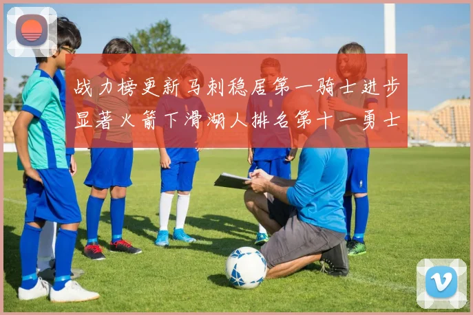 战力榜更新马刺稳居第一骑士进步显著火箭下滑湖人排名第十一勇士继续低迷