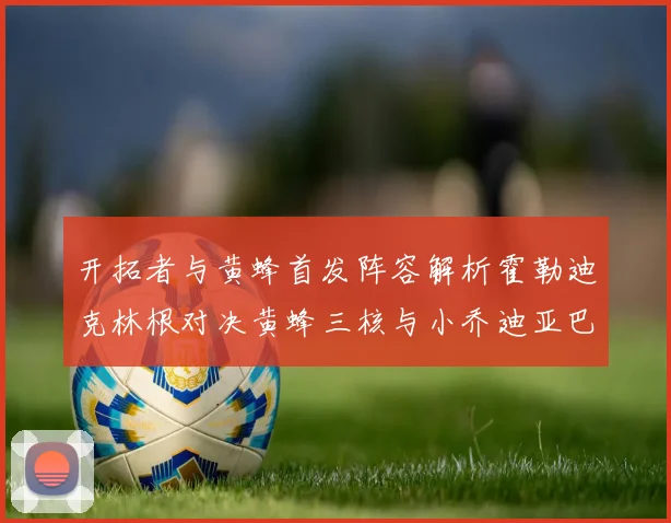 开拓者与黄蜂首发阵容解析霍勒迪克林根对决黄蜂三核与小乔迪亚巴特