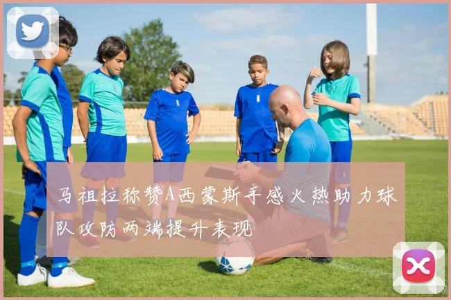 马祖拉称赞A西蒙斯手感火热助力球队攻防两端提升表现