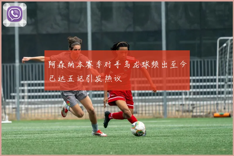 阿森纳本赛季对手乌龙球频出至今已达五记引发热议