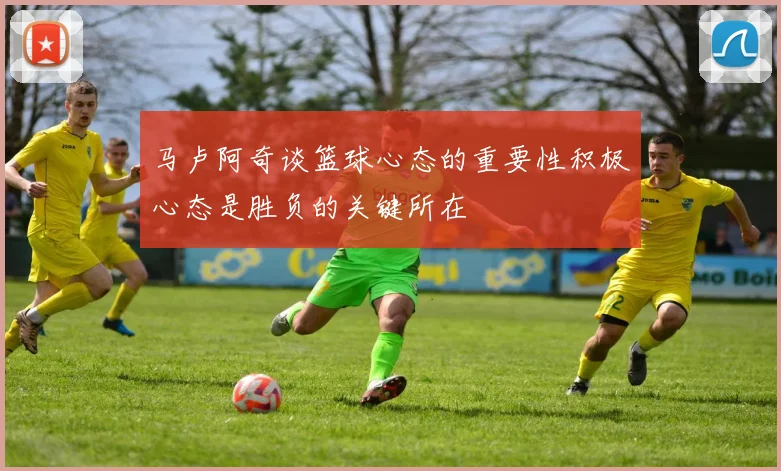 马卢阿奇谈篮球心态的重要性积极心态是胜负的关键所在